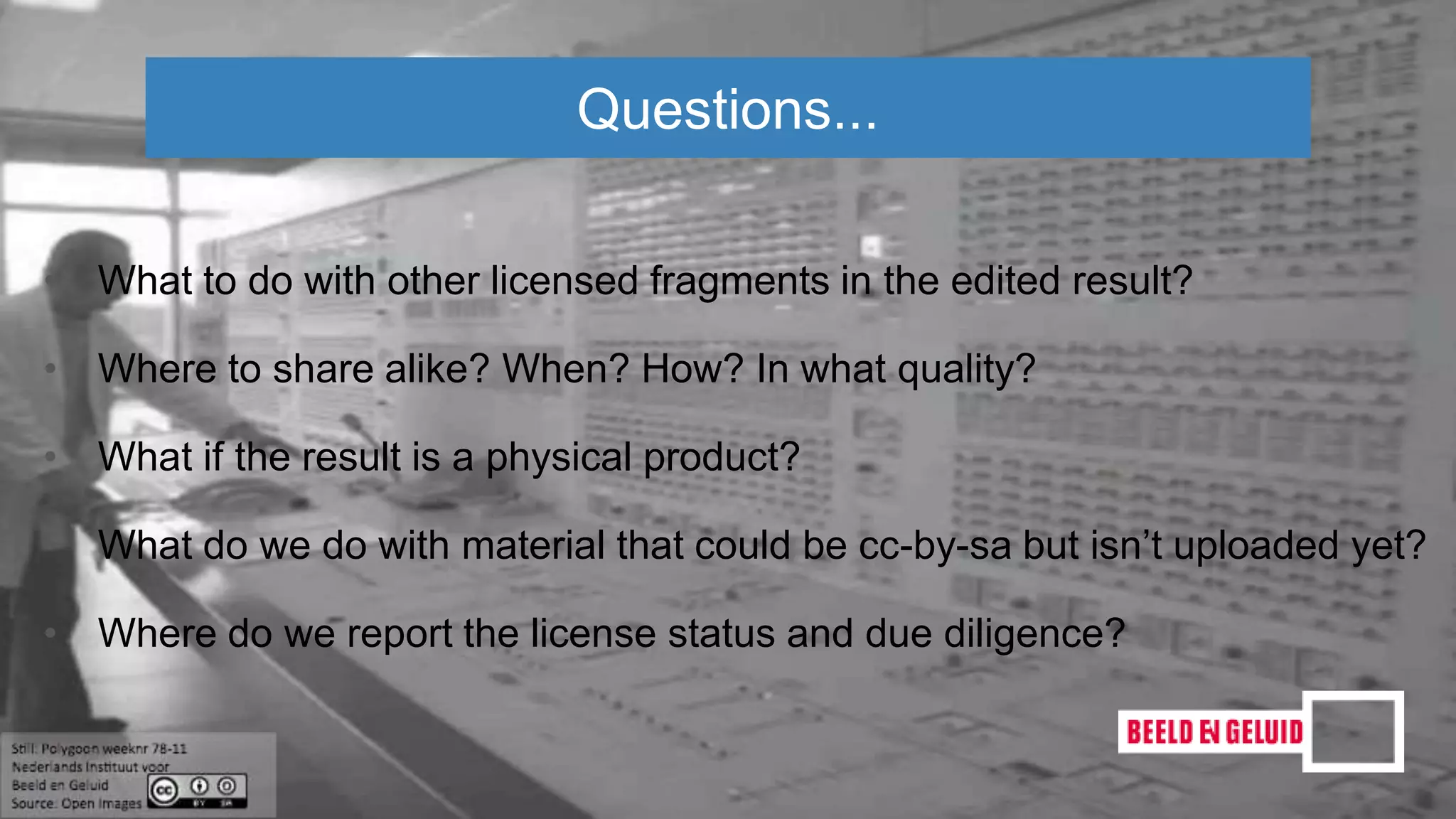 • What to do with other licensed fragments in the edited result?
• Where to share alike? When? How? In what quality?
• What if the result is a physical product?
• What do we do with material that could be cc-by-sa but isn’t uploaded yet?
• Where do we report the license status and due diligence?
Questions...
 