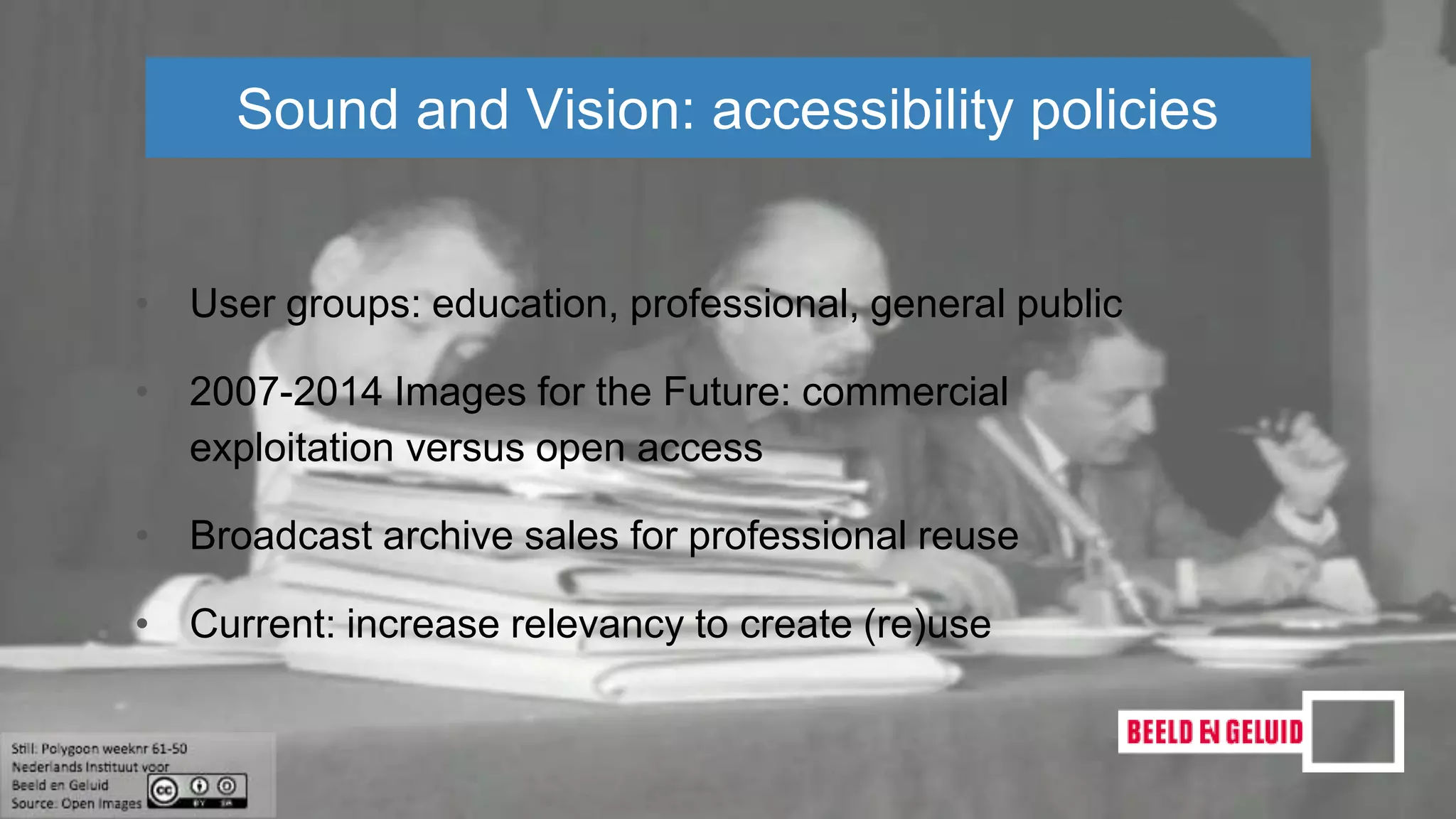 • User groups: education, professional, general public
• 2007-2014 Images for the Future: commercial
exploitation versus open access
• Broadcast archive sales for professional reuse
• Current: increase relevancy to create (re)use
Sound and Vision: accessibility policies
 