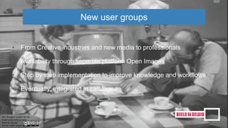 • From Creative industries and new media to professionals
• Availability through separate platform Open Images
• Step by step implementation to improve knowledge and workflows
• Eventually: integrated in catalogue
New user groups
 