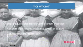 • Small producers and directors: online content production
• Non-profit organisations: embedding content on demand
• Cultural institutions? Broadcast?
For whom?
 