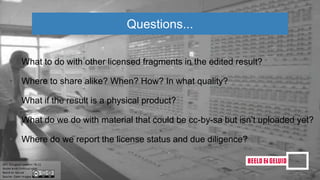 • What to do with other licensed fragments in the edited result?
• Where to share alike? When? How? In what quality?
• What if the result is a physical product?
• What do we do with material that could be cc-by-sa but isn’t uploaded yet?
• Where do we report the license status and due diligence?
Questions...
 