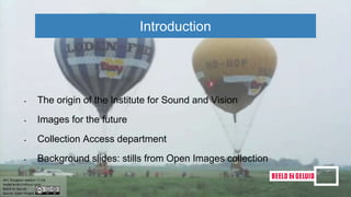 Introduction
• The origin of the Institute for Sound and Vision
• Images for the future
• Collection Access department
• Background slides: stills from Open Images collection
 