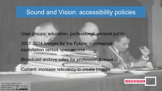 • User groups: education, professional, general public
• 2007-2014 Images for the Future: commercial
exploitation versus open access
• Broadcast archive sales for professional reuse
• Current: increase relevancy to create (re)use
Sound and Vision: accessibility policies
 