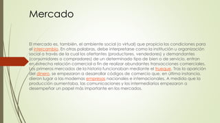 Mercado 
El mercado es, también, el ambiente social (o virtual) que propicia las condiciones para 
el intercambio. En otras palabras, debe interpretarse como la institución u organización 
social a través de la cual los ofertantes (productores, vendedores) y demandantes 
(consumidores o compradores) de un determinado tipo de bien o de servicio, entran 
en estrecha relación comercial a fin de realizar abundantes transacciones comerciales. 
Los primeros mercados de la historia funcionaban mediante el trueque. Tras la aparición 
del dinero, se empezaron a desarrollar códigos de comercio que, en última instancia, 
dieron lugar a las modernas empresas nacionales e internacionales. A medida que la 
producción aumentaba, las comunicaciones y los intermediarios empezaron a 
desempeñar un papel más importante en los mercados. 
