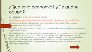 ¿Qué es la economía? ¿De qué se 
ocupa? 
La economía es la ciencia social que estudia: 
La extracción, producción, intercambio, distribución, consumo de bienes y servicios. 
La forma o medios de satisfacer las necesidades humanas mediante los recursos 
disponibles, que siempre son limitados. 
Con base en los puntos anteriores, la forma en que individuos y colectividades sobreviven, 
prosperan y funcionan. 
Expresado lo anterior de forma sintética, puede definirse la economía como la ciencia que 
estudia (cómo se organiza una sociedad para producir sus medios de existencia que, 
distribuidos entre sus miembros y consumidos por ellos, permiten que la sociedad pueda 
producirlos de nuevo y así sucesivamente, proveyendo con ello, de una forma 
constantemente renovada, la base material para el conjunto de la reproducción de la 
sociedad en el tiempo). 
 