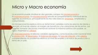 Micro y Macro economía 
La economía puede dividirse en dos grandes campos: la microeconomía y 
la macroeconomía. La microeconomía estudia el comportamiento individual de los 
agentes económicos, principalmente los tres roles básicos: empresas, empleados y 
consumidores. 
La microeconomía explica cómo se determinan variables como los precios de bienes y 
servicios, el nivel de salarios, el margen de beneficios y las variaciones de las rentas. Los 
agentes tomarán decisiones intentando obtener la máxima satisfacción posible, es 
decir, maximizar su utilidad. 
La macroeconomía analiza las variables agregadas, como la producción nacional total, 
la producción, el desempleo, la balanza de pagos, la tasa de inflación y los salarios, 
comprendiendo los problemas relativos al nivel de empleo y el índice de producción o 
renta de un país. 
 