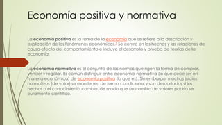Economía positiva y normativa 
La economía positiva es la rama de la economía que se refiere a la descripción y 
explicación de los fenómenos económicos.1 Se centra en los hechos y las relaciones de 
causa-efecto del comportamiento e incluye el desarrollo y prueba de teorías de la 
economía. 
La economía normativa es el conjunto de las normas que rigen la forma de comprar, 
vender y regalar. Es común distinguir entre economía normativa (lo que debe ser en 
materia económica) de economía positiva (lo que es). Sin embargo, muchos juicios 
normativos (de valor) se mantienen de forma condicional y son descartados si los 
hechos o el conocimiento cambia, de modo que un cambio de valores podría ser 
puramente científico. 
 