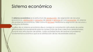 Sistema económico 
El sistema económico es la estructura de producción, de asignación de recursos 
económicos, distribución y consumo de bienes y servicios en una economía. Un sistema 
de problemas económicos, tales como la escasez mediante la asignación de recursos y 
productos limitados. 
La idea de un sistema económico lleva consigo la connotación articulada de partes 
armonizadas funcionalmente para la consecución de fines colectivos determinados. 
Durante esa articulación de partes, cada sociedad trata de resolver el problema 
fundamental económico que es la satisfacción de las necesidades básicas. 
 
