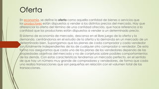 Oferta 
En economía, se define la oferta como aquella cantidad de bienes o servicios que 
los productores están dispuestos a vender a los distintos precios del mercado. Hay que 
diferenciar la oferta del término de una cantidad ofrecida, que hace referencia a la 
cantidad que los productores están dispuestos a vender a un determinado precio. 
El sistema de economía de mercado, descansa en el libre juego de la oferta y la 
demanda. centrándonos en el estudio de la oferta y la demanda en un mercado de un 
determinado bien. Supongamos que los planes de cada comprador y cada vendedor 
son totalmente independientes de los de cualquier otro comprador o vendedor. De esta 
forma nos aseguramos que cada uno de los planes de los vendedores dependa de las 
propiedades objetivas del mercado y no de conjeturas sobre posibles comportamientos 
de los demás. Con estas características tendremos un mercado perfecto, en el sentido 
de que hay un número muy grande de compradores y vendedores, de forma que cada 
uno realiza transacciones que son pequeñas en relación con el volumen total de las 
transacciones. 
 