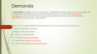 Demanda 
La demanda se define como la cantidad y calidad de bienes y servicios que pueden ser 
adquiridos en los diferentes precios del mercado por un consumidor (demanda 
individual) o por el conjunto de consumidores (demanda total o de mercado). La 
demanda es una función matemática. 
Qdp = es la cantidad demandada del bien que mas adquiere una persona. 
P = precio del bien o servicio. 
I = ingreso del consumidor. 
G = gustos y preferencias. 
N = números de consumidores. 
Ps = precios de bienes sustitutivos. 
Pc = precio de bienes complementarios. 
 