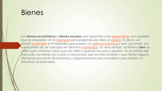 Bienes 
Los bienes económicos o bienes escasos, por oposición a los bienes libres, son aquellos 
que se adquieren en el mercado pero pagando por ellos un precio. Es decir, son 
bienes materiales e inmateriales que poseen un valor económico y que, por ende, son 
susceptibles de ser valuados en términos monetarios. En este sentido, el término bien se 
utiliza para nombrar cosas que son útiles a quienes las usan o poseen. En el ámbito del 
mercado, los bienes son cosas y mercancías que se intercambian y que tienen alguna 
demanda por parte de personas u organizaciones que consideran que reciben un 
beneficio al obtenerlos. 
 