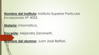 Nombre del Instituto: Instituto Superior Particular 
Incorporado Nº 4033. 
Materia: Informática. 
Docente: Alejandro Zanninetti. 
Nombre del alumno: Juan José Belfiori. 
 