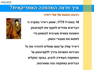 ?‫האמריקאית‬ ‫המהפכה‬ ‫פרצה‬ ‫איך‬?‫האמריקאית‬ ‫המהפכה‬ ‫פרצה‬ ‫איך‬
‫ריווייר‬ ‫פול‬ ‫של‬ ‫החצות‬ ‫רכיבת‬‫ריווייר‬ ‫פול‬ ‫של‬ ‫החצות‬ ‫רכיבת‬
18‫באפריל‬1775‫כי‬ ‫במקרה‬ ‫ריווייר‬ ‫שומע‬ ,
‫לקסינגטון‬ ‫את‬ ‫לתקוף‬ ‫עתידים‬ ‫הבריטים‬
‫כדי‬ ‫לבוסטון‬ ‫מערבית‬ ‫צפונית‬ ‫השוכנת‬
.‫הנשק‬ ‫מצבורי‬ ‫את‬ ‫לתפוס‬
‫כל‬ ‫את‬ ‫להזהיר‬ ‫ומחליט‬ ‫סוסו‬ ‫על‬ ‫עולה‬ ‫ריווייר‬
‫על‬ ‫ללקסינגטון‬ ‫בדרך‬ ‫המצויות‬ ‫העיירות‬
‫נתקלים‬ ‫בבוקר‬ .‫להגיע‬ ‫העתידה‬ ‫המתקפה‬
‫ומאורגנת‬ ‫עזה‬ ‫במתקפה‬ ‫הבריטים‬..
 