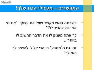 !‫שלך‬ ‫הכח‬ ‫מכפילי‬ – ‫המקשרים‬!‫שלך‬ ‫הכח‬ ‫מכפילי‬ – ‫המקשרים‬
•‫מי‬ ‫"את‬ :‫עצמך‬ ‫את‬ ‫שאל‬ ‫מקשר‬ ‫פוגש‬ ‫כשאתה‬
"?‫לו‬ ‫להכיר‬ ‫יכול‬ ‫אני‬
•‫לו‬ ‫החשוב‬ ‫הדבר‬ ‫את‬ ‫לו‬ ‫מעניק‬ ‫אתה‬ ‫כך‬
...‫ביותר‬
•‫לך‬ ‫להשיב‬ ‫לו‬ ‫קל‬ ‫הכי‬ ‫בו‬ "‫ה"מטבע‬ ‫גם‬ ‫זהו‬
!‫כגמולך‬
 