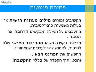 ‫פוינטים‬ ‫פתיחת‬
•‫ומזהים‬ ‫מקשיבים‬‫רגשית‬ ‫טעונות‬ ‫מילים‬‫או‬
.‫סובייקטיבית‬ ‫משמעות‬ ‫בעלות‬
•‫ומבקשים‬ ‫המילה‬ ‫על‬ ‫מתעכבים‬‫או‬ ‫הרחבה‬
...‫הסבר‬
•‫משהו‬ ‫בקצרה‬ ‫מביאים‬‫האישי‬ ‫מהחיבור‬‫שלנו‬
. ,‫שמאחוריו‬ ‫לערכים‬ ‫או‬ ‫לתחושה‬ ‫לסיפור‬
•‫את‬ ‫מחפשים‬...‫הבא‬ ‫הפוינט‬
•...‫על‬ ‫הקפדה‬ ‫תוך‬ ‫והכל‬!‫ההקשבה‬ ‫כללי‬
 