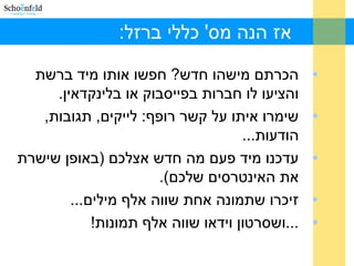 :‫ברזל‬ ‫כללי‬ '‫מס‬ ‫הנה‬ ‫אז‬
•‫ברשת‬ ‫מיד‬ ‫אותו‬ ‫חפשו‬ ?‫חדש‬ ‫מישהו‬ ‫הכרתם‬
.‫בלינקדאין‬ ‫או‬ ‫בפייסבוק‬ ‫חברות‬ ‫לו‬ ‫והציעו‬
•,‫תגובות‬ ,‫לייקים‬ :‫רופף‬ ‫קשר‬ ‫על‬ ‫איתו‬ ‫שימרו‬
...‫הודעות‬
•‫שישרת‬ ‫)באופן‬ ‫אצלכם‬ ‫חדש‬ ‫מה‬ ‫פעם‬ ‫מיד‬ ‫עדכנו‬
.(‫שלכם‬ ‫האינטרסים‬ ‫את‬
•...‫מילים‬ ‫אלף‬ ‫שווה‬ ‫אחת‬ ‫שתמונה‬ ‫זיכרו‬
•!‫תמונות‬ ‫אלף‬ ‫שווה‬ ‫וידאו‬ ‫...ושסרטון‬
 