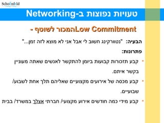 -‫ב‬ ‫נפוצות‬ ‫טעויות‬Networking
Low CommitmentLow Commitment- ‫לשוטף‬ ‫המכור‬- ‫לשוטף‬ ‫המכור‬
:‫הבעיה‬"...‫זמן‬ ‫לזה‬ ‫מוצא‬ ‫לא‬ ‫אני‬ ‫אבל‬ ‫לי‬ ‫חשוב‬ ‫"נטוורקינג‬
:‫פתרונות‬
•‫מעוניין‬ ‫שאתה‬ ‫לאנשים‬ ‫להתקשר‬ ‫ביומן‬ ‫קבועות‬ ‫תזכורות‬ ‫קבע‬
.‫איתם‬ ‫בקשר‬
•/‫לשבוע‬ ‫אחת‬ ‫תלך‬ ‫שאליהם‬ ‫מקצועיים‬ ‫אירועים‬ ‫של‬ ‫מכסה‬ ‫קבע‬
.‫שבועיים‬
•‫חברתי‬ /‫מקצועי‬ ‫אירוע‬ ‫חודשים‬ ‫כמה‬ ‫מידי‬ ‫קבע‬‫אצלך‬‫בבית‬ /‫במשרד‬
 