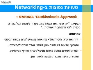 -‫ב‬ ‫נפוצות‬ ‫טעויות‬Networking
Mechanic ApproachMechanic Approach- ‫באוטומט‬ ‫עובד‬- ‫באוטומט‬ ‫עובד‬
:‫הבעיה‬‫בצורה‬ ‫אבל‬ ‫לעשות‬ ‫שצריך‬ ‫הנטוורקינג‬ ‫את‬ ‫עושה‬ ‫"אני‬
"...‫אמיתית‬ ‫התלהבות‬ ‫ללא‬ ,‫מכנית‬
:‫פתרונות‬
•‫הבינוני‬ ‫בטווח‬ ‫לקדם‬ ‫מעוניין‬ ‫אתה‬ ‫מה‬ -‫שלך‬ ‫היסוד‬ ‫ערכי‬ ‫את‬ ‫זהה‬
.‫לסביבתך‬ ‫אותם‬ ‫ושדר‬ ,‫לוותר‬ ‫מוכן‬ ‫תהיה‬ ‫לא‬ ‫מה‬ ‫על‬ ,‫והארוך‬
•,‫מכירתיות‬ ‫ועודף‬ ‫מניפולטיביות‬ ‫גישות‬ ‫מזהים‬ ‫אנשים‬ ‫כי‬ ‫זכור‬
.‫זמן‬ ‫לאורך‬ ‫וצנועה‬ ‫מכבדת‬ ‫גישה‬ ‫ומוקירים‬
 