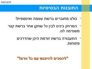 ‫הבסיסיות‬ ‫התובנות‬
•!‫ואינסופית‬ ‫עצומה‬ ‫ברשת‬ ‫מחוברים‬ ‫כולנו‬
•‫קצר‬ ‫ברשת‬ ‫אחר‬ ‫שחקן‬ ‫כל‬ ‫לבין‬ ‫בינינו‬ ‫המרחק‬
.‫לנו‬ ‫משנדמה‬
•‫שהדרכים‬ ‫היכן‬ ‫זורמת‬ ‫ברשת‬ ‫התעבורה‬
.‫פתוחות‬
"!‫אדם‬ ‫כל‬ ‫עם‬ ‫להיפגש‬ ‫"להסכים‬"!‫אדם‬ ‫כל‬ ‫עם‬ ‫להיפגש‬ ‫"להסכים‬
 