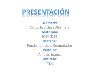 Nombre: 
Carlos Raúl Sosa Alcántara. 
Matricula: 
2014-2133. 
Materia: 
Fundamento del Computador. 
Profesor: 
Amadis Suarez. 
Instituto: 
ITLA. 
 
