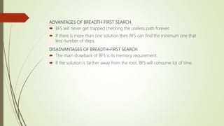 ADVANTAGES OF BREADTH-FIRST SEARCH
 BFS will never get trapped checking the useless path forever.
 If there is more than one solution then BFS can find the minimum one that
less number of steps.
DISADVANTAGES OF BREADTH-FIRST SEARCH
 The main drawback of BFS is its memory requirement.
 If the solution is farther away from the root, BFS will consume lot of time.
 