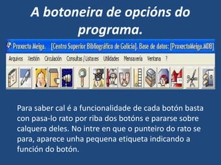 A botoneira de opcións do
programa.
Para saber cal é a funcionalidade de cada botón basta
con pasa-lo rato por riba dos botóns e pararse sobre
calquera deles. No intre en que o punteiro do rato se
para, aparece unha pequena etiqueta indicando a
función do botón.
 