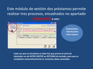 Este módulo de xestión dos préstamos permite
realizar tres procesos, encadrados no apartado
Operación e son:
Cada vez que se introduza un dato hai que preme-la tecla do
tabulador ou de INTRO (ENTER ou RETURN) do teclado, para que se
completen automaticamente os restantes datos asociados.
-Empréstitos,
-Devolucións
-Lista espera.
 