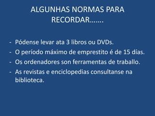 ALGUNHAS NORMAS PARA
RECORDAR…….
- Pódense levar ata 3 libros ou DVDs.
- O período máximo de emprestito é de 15 días.
- Os ordenadores son ferramentas de traballo.
- As revistas e enciclopedias consultanse na
biblioteca.
 