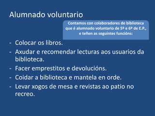 Alumnado voluntario
- Colocar os libros.
- Axudar e recomendar lecturas aos usuarios da
biblioteca.
- Facer emprestitos e devolucións.
- Coidar a biblioteca e mantela en orde.
- Levar xogos de mesa e revistas ao patio no
recreo.
Contamos con colaboradores de biblioteca
que é alumnado voluntario de 5º e 6º de E.P.,
e teñen as seguíntes funcións:
 