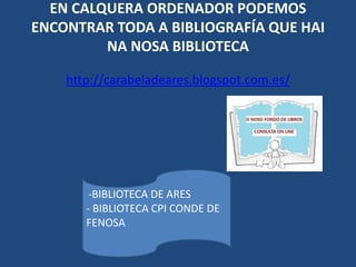 EN CALQUERA ORDENADOR PODEMOS
ENCONTRAR TODA A BIBLIOGRAFÍA QUE HAI
NA NOSA BIBLIOTECA
http://carabeladeares.blogspot.com.es/
-BIBLIOTECA DE ARES
- BIBLIOTECA CPI CONDE DE
FENOSA
 