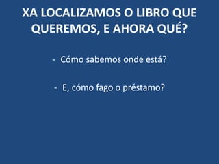 XA LOCALIZAMOS O LIBRO QUE
QUEREMOS, E AHORA QUÉ?
- Cómo sabemos onde está?
- E, cómo fago o préstamo?
 