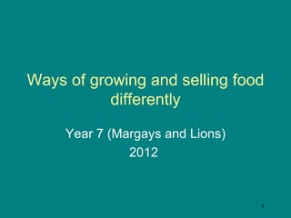 Ways of growing and selling food
           differently

     Year 7 (Margays and Lions)
               2012



                                  1
 