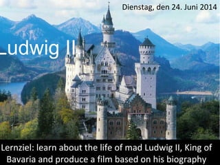 Ludwig II.
Lernziel: learn about the life of mad Ludwig II, King of
Bavaria and produce a film based on his biography
Dienstag, den 24. Juni 2014
 