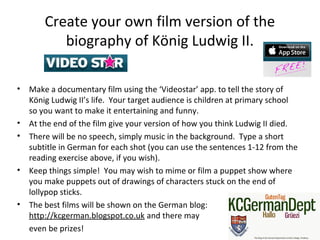Create your own film version of the
biography of König Ludwig II.
• Make a documentary film using the ‘Videostar’ app. to tell the story of
König Ludwig II’s life. Your target audience is children at primary school
so you want to make it entertaining and funny.
• At the end of the film give your version of how you think Ludwig II died.
• There will be no speech, simply music in the background. Type a short
subtitle in German for each shot (you can use the sentences 1-12 from the
reading exercise above, if you wish).
• Keep things simple! You may wish to mime or film a puppet show where
you make puppets out of drawings of characters stuck on the end of
lollypop sticks.
• The best films will be shown on the German blog:
http://kcgerman.blogspot.co.uk and there may
even be prizes!
 