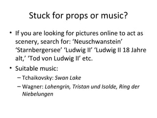 Stuck for props or music?
• If you are looking for pictures online to act as
scenery, search for: ‘Neuschwanstein’
‘Starnbergersee’ ‘Ludwig II’ ‘Ludwig II 18 Jahre
alt,’ ‘Tod von Ludwig II’ etc.
• Suitable music:
– Tchaikovsky: Swan Lake
– Wagner: Lohengrin, Tristan und Isolde, Ring der
Niebelungen
 