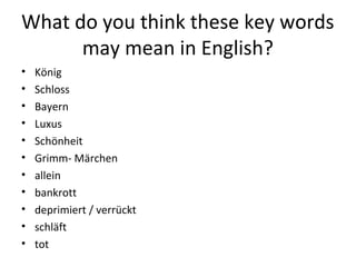 What do you think these key words
may mean in English?
• König
• Schloss
• Bayern
• Luxus
• Schönheit
• Grimm- Märchen
• allein
• bankrott
• deprimiert / verrückt
• schläft
• tot
 