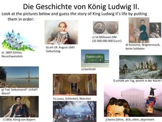 Die Geschichte von König Ludwig II.
Look at the pictures below and guess the story of King Ludwig II’s life by putting
them in order:
b) am 24. August 1845
Geburtstag
d) Kostüme, Wagnermusik,
keine Soldaten
i) 1866, König von Bayern
h) Luxus, Schönheit, Märchen
a) 1869 Schloss
Neuschwanstein
c) 14 Millionen DM
(35 000 000 000 Euro!)
j) keine Zähne, dick, allein, deprimiert
g) Tod: Selbstmord? Unfall?
Mord?
f) schläft am Tag, wohnt in der Nacht!
e) bankrott
 