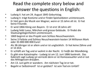 Read the complete story below and
answer the questions in English:
• Ludwig II. hat am 24. August 1845 Geburtstag.
• Ludwig II. trägt Kostüme und er findet Spielsoldaten uninteressant.
• Er hört gern die Musik von Wagner, wenn er 15 Jahre alt ist. Er hat
keine Freunde.
• Er wird 1866 König von Bayern. Er ist erst 18 Jahre alt!
• Ludwig liebt Luxus, Märchen und grosse Gebäude. Er findet die
Staatsangelegenheiten uninteressant.
• 1869 beginnt er das Projekt vom Schloss Neuschwanstein.
• Seine 3 Paläste und Schloss Neuschwanstein kosten 14 Millionen Mark
oder 35 000 000 000 Euro!
• Als 38-Jähriger ist er allein und er ist unglücklich. Er hat keine Zähne und
er ist dick.
• Er schläft am Tag und er wohnt in der Nacht. Er heiβt der Mondkönig.
• Es gibt eine Katastrophe - Ludwig ist am 12. Juni 1886 bankrott. Das
Kabinett sagt Ludwig sei verrückt denn er ist Homosexueller und er isst
das Mittagessen drauβen.
• Am 13. Juni geht er wandern. Am nächsten Tag ist er tot.
• Begeht er Selbstmord? Ist er getötet? Ist sein Tod ein Unfall?
 