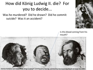 How did König Ludwig II. die? For
you to decide...
Was he murdered? Did he drown? Did he commit
suicide? Was it an accident?
Is this blood coming from his
mouth?
Doctor Schleiss von Löwenfeld, King Ludwig II, and Equerry Hornig, painted by Hermann Kaulbach on June 13, 1886
 
