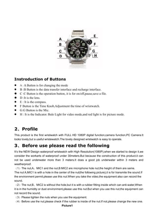 Instroduction of Buttons
   A : A Button is for changing the mode
   B :B Button is the data transfer interface and recharge interface.
   C :C Button is the operation button, it is for on/off,pause,save a file.
   D :It is the lens.
   E : It is the compass.
   F Button is the Time Knob,Adjustment the time of wristwatch.
   G:G Button is the Mic.
   H : It is the Indicator. Bule Light for video mode,and red light is for picture mode.



2、 Profile
This product is the first wristwatch with FULL HD 1080P digital function,camera function,PC Camera.It
looks lovely,but a useful wristewatch.The lovely designed wristwatch is easy to operate.

3、 Before use please read the following
It’s the NEW Design waterproof wristwatch with High Resolution(1080P),when we started to design it,we
consider the workarts of waterproof under 30meters.But because the construction of this product,it can
not be used underwater more than 3 meters.It does a good job underwater within 3 meters and
weatherproof.
（1）The nut,A：MIC1 and the nut,B:MIC2 are microphone hole nut,the height of them are same.
The nut A,MIC1 is with a hole in the center of the nut(the following picture),it is for transmite the sound.If
the environment permit,please use this nut.When you take the video,the equipment also can record the
sound.
（2）The nut,B：MIC2 is without the hole,but it is with a rubber fitting inside which can anti-water,When
it is in the humidity or dust environment,please use this nut.But when you use this nut,the equipment can
not record the sound.
（3）Please tighten the nuts when you use the equipment.
（4）Before use the nut,please check if the rubber is inside of the nut.If not,please change the new one.
                                        Picture1
 