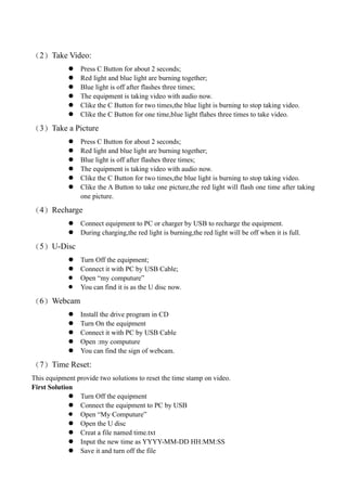 （2）Take Video:
                Press C Button for about 2 seconds;
                Red light and blue light are burning together;
                Blue light is off after flashes three times;
                The equipment is taking video with audio now.
                Clike the C Button for two times,the blue light is burning to stop taking video.
                Clike the C Button for one time,blue light flahes three times to take video.

（3）Take a Picture
                Press C Button for about 2 seconds;
                Red light and blue light are burning together;
                Blue light is off after flashes three times;
                The equipment is taking video with audio now.
                Clike the C Button for two times,the blue light is burning to stop taking video.
                Clike the A Button to take one picture,the red light will flash one time after taking
                 one picture.

（4）Recharge
                Connect equipment to PC or charger by USB to recharge the equipment.
                During charging,the red light is burning,the red light will be off when it is full.

（5）U-Disc
                Turn Off the equipment;
                Connect it with PC by USB Cable;
                Open “my computure”
                You can find it is as the U disc now.

（6）Webcam
                Install the drive program in CD
                Turn On the equipment
                Connect it with PC by USB Cable
                Open :my computure
                You can find the sign of webcam.

（7）Time Reset:
This equipment provide two solutions to reset the time stamp on video.
First Solution
              Turn Off the equipment
              Connect the equipment to PC by USB
              Open “My Computure”
              Open the U disc
              Creat a file named time.txt
              Input the new time as YYYY-MM-DD HH:MM:SS
              Save it and turn off the file
 
