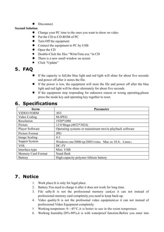  Disconnect
Second Solution
            Change your PC time to the ones you want to show on video
            Put the CD to CD-ROM of PC
            Turn Off the equipment
            Connect the equipment to PC by USB
            Open the CD
            Double-Click the files “WriteTime.exe “in CD
            There is a new small window on screen
            Click “Update”

5、 FAQ
               If the capacity is full,the blue light and red light will shine for about five seconds
                and power off after it stores the file.
               If the power is low, the equipment will store the file and power off after the blue
                light and red light will be shine alternately for about five seconds.
               If the equipment stop responding for unknown reason or wrong operating,please
                press the mode key and operating key together to reset.

6、 Specifications
            Iterm                                          Parameter
  VIDEO FORM                 AVI
  Video Coding               M-JPEG
  Resolution                 1920*1080
  Picture                    12.0 Mega (4032*3024)
  Player Software            Operating systems or mainstream movie playback software
  Picture Format             JPG
  Image Scaling              4:3
  Suppot System              Windows me/2000/xp/2003/vista；Mac os 10.4；Linux；
  VOL                        DC-5V
  Interface-type             Mini USB
  Memory Card Format         Nand flash
  Battery                    High-capacity polymer lithium battery




7、 Notice
           1.   Work place:It is only for legal place.
           2.   Battery:You need to charge it after it does not work for long time.
           3.   File safty:It is not the professional memory card,so it can not instead of
                professional memory card completely.you need to keep back-up.
           4.   Video quality:It is not the professinal video equipment,so it can not instead of
                professional Video Equipment completely.
           5.   Working tempreture: 0—45°C,it is better to use in the room tempreture.
           6.   Working humidity:20%-80%,it is with waterproof function.Before you enter into
 
