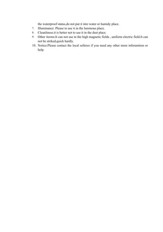 the waterproof status,do not put it into water or humidy place.
7. Illuminance: Please to use it in the luminous place.
8. Cleanliness:it is better not to use it in the dust place.
9. Other iterms:It can not use in the high magnetic fields , uniform electric field.It can
    not be striked,quick hardly.
10. Notice:Please contact the local selleres if you need any other more inforamtion or
    help.
 