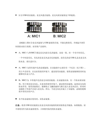    区分 USB 密封旋钮、麦克风透音旋钮，麦克风密封旋钮这 3 种旋钮。




    请根据上图区分麦克风旋钮与 USB 旋钮的差别，不能交换使用，否则起不到任
何的防水防尘效果，而导致产品损坏。


   A：MIC1 与 B-MIC2 都是麦克风拾音孔的旋钮，高度一致。但一个有中间有孔，

    一个中间没有孔。有孔的是麦克风录音孔的旋钮。没有孔的是 USB 孔盖及麦克风
    防水盖。请注意区分。


   A：MIC1 为带有透声孔的金属旋钮，在该旋钮中心部位有一个孔位（见下图），

    用于声音传导，在良好的使用环境下，建议使用该旋钮，使得录制视频的同时也
    能够同步录入声音。


   B：MIC2 为 不带透声孔的麦克风密封旋钮，在该旋钮内部，有一个防水密封胶

    垫，用于密封麦克风孔，在恶劣的使用环境下，建议使用该旋钮，起到麦克风的
    防水作用。使用该旋钮后，能够防止飞溅的液体与粉尘进入麦克风孔位，但同时
    也隔阻了外部声音进入麦克风，所以，当麦克风孔位旋上了该旋钮，录制的视频
    将不带同步的声音。


   各个防水旋钮在使用时，请务必旋紧。


注意：检查 USB 密封旋钮以及麦克风密封旋钮的密封胶垫是否脱落，如果脱落，请
不要将其作为防水旋钮使用，立即换用备用的防水旋钮。
 