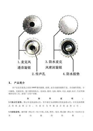 1、 产品简介
    本产品是首款真正高清 1080P 数码摄像、拍照、录音功能的摄像手表，具有操作简便，小
巧精致，美观实用，便于携带的特点，是商务、教育、安防、媒体、司法、旅游、医疗、生活等领
域的实用工具，深受广大用户青睐。

            各       部       件   说      明      ：
1.1 指示灯说明：图示 G 是状态指示灯，其中蓝灯为录像模式的状态指示灯；红灯是拍照模

式 的 状 态 指 示 灯 ； 红 蓝 灯 为 单 独 录 音 状 态 指 示 灯 。


1.2 按钮说明：操作键（图示 C）用于开机、关机、暂停，保存。模式键（图示 A）可以用于在
各       种       功       能   的    转     换      。
 