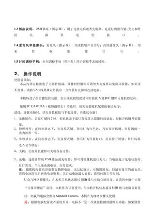 1.3 插座说明： USB 插座（图示 B），用于连接电脑或者充电器，是进行数据传输、充电和外
接        电    源       供       电       的       接   口   。


1.4 麦 克风 和摄像头：麦克风（图示 G），用来拾取声音信号；高清摄像头（图示 D），用

来        拾        取       影       像       信       号   。


1.5 时间调校手柄：时间调校手柄（图示 E）用于调整手表的时间。



2、 操作说明
使用前须知：
  本品内部为精密电子元器件组成，操作时轻触即可请勿大力操作以免损坏按键，如果读
不到盘，请将 USB 线稍微向外拔出一点红蓝灯亮即可连接电脑。

    本机特设了组合键复位功能，如出现死机情况请同时按住 A 键和 C 键即可使机器复位。

    使用 PC CAMERA（视频摄像头）功能时，请先安装随机配带的驱动程序。
建议：连接电脑时，请先将数据线与手表连接，再连接电脑！
1， 录像操作：长按 C 键约 2 秒，初始状态下蓝灯常亮进入摄像待机状态。短按开机键开始摄

    像。
2， 拍照操作：在待机状态下，短按模式键，指示灯为红色时，再短按开机键，红灯闪烁一
    次为拍照一张。
3，单独录音：在待机状态下，短按模式键，指示灯为红蓝灯时，再短按开机键，红灯闪烁

    进入录音状态。
4，关机：长按开机键即可关机保存文件。

5，充电：连接计算机 USB 接品或充电器，即可对摄像机进行充电，当电池处于充电状态时，

    红灯常亮，当电池充满电后，红灯熄灭。
    注 ： 摄像机内置高容量聚合物锂电池，无记忆效应，可随用随充，但最初使用的前五次，
    请将电池用完后再充电至饱和，以启动电池最大容量，获取标准工作时间。
     U 盘与网络摄像头：在本机关机状态通过 USB 线与电脑良好连接，在我的电脑中出现

     “可移动硬盘”盘符，本机作为 U 盘使用。在本机开机状态通过 USB 线与电脑良好连

     接，则我的电脑会出现 Standard Camera，本机作为网络摄像头使用。
     另：根据电脑配置或者系统差异，电脑不一定一次就能检测到摄像头功能，如果偶然
 