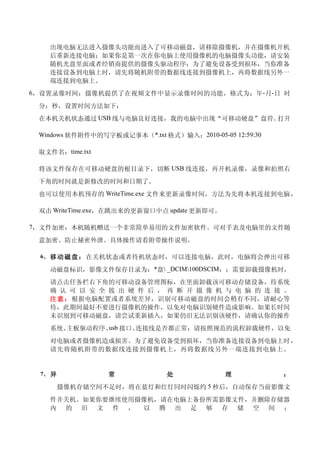 出现电脑无法进入摄像头功能而进入了可移动磁盘，请移除摄像机，并在摄像机开机
   后重新连接电脑；如果你是第一次在你电脑上使用摄像机的电脑摄像头功能，请安装
   随机光盘里面或者经销商提供的摄像头驱动程序；为了避免设备受到损坏，当你准备
   连接设备到电脑上时，请先将随机附带的数据线连接到摄像机上，再将数据线另外一
   端连接到电脑上。
6，设置录像时间：摄像机提供了在视频文件中显示录像时间的功能，格式为：年-月-日 时

 分：秒，设置时间方法如下：
 在本机关机状态通过 USB 线与电脑良好连接，我的电脑中出现“可移动硬盘”盘符。打开

 Windows 软件附件中的写字板或记事本（*.txt 格式）输入：2010-05-05 12:59:30

 取文件名：time.txt

 将该文件保存在可移动硬盘的根目录下，切断 USB 线连接，再开机录像，录像和拍照右
 下角的时间就是新修改的时间和日期了。
 也可以使用本机预存的 WriteTime.exe 文件来更新录像时间，方法为先将本机连接到电脑，

 双击 WriteTime.exe，在跳出来的更新窗口中点 update 更新即可。

7，文件加密：本机随机赠送一个非常简单易用的文件加密软件。可对手表及电脑里的文件随

 意加密。防止秘密外泄。具体操作请看附带操作说明。

 6、 移 动 磁 盘 ： 在关机状态或者待机状态时，可以连接电脑，此时，电脑将会弹出可移

   动磁盘标识，影像文件保存目录为：*盘 _DCIM100DSCIM；；需要卸载摄像机时，
   请点击任务栏右下角的可移动设备管理图标，在里面卸载该可移动存储设备，待系统
   确 认 可 以 安 全 拔 出 硬 件 后 ， 再 断 开 摄 像 机 与 电 脑 的 连 接 。
   注 意 ： 根据电脑配置或者系统差异，识别可移动磁盘的时间会稍有不同，请耐心等
   待，此期间最好不要进行摄像机的操作，以免对电脑识别硬件造成影响。如果长时间
   未识别到可移动磁盘，请尝试重新插入，如果仍旧无法识别该硬件，请确认你的操作
   系统、       usb
      主板驱动程序、 接口、连接线是否都正常；请按照规范的流程卸载硬件，以免
   对电脑或者摄像机造成损害。为了避免设备受到损坏，当你准备连接设备到电脑上时 ，
   请先将随机附带的数据线连接到摄像机上，再将数据线另外一端连接到电脑上。


 7、 异            常             处             理           ：
        摄像机存储空间不足时，将在蓝灯和红灯同时闪烁约 5 秒后，自动保存当前影像文
   件并关机。如果你要继续使用摄像机，请在电脑上备份所需影像文件，并删除存储器
   内 的 旧 文 件 ， 以 腾 出 足 够 存 储 空 间 ；
 