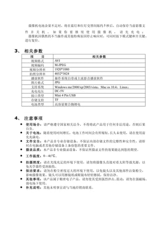 摄像机电池余量不足时，将在蓝灯和红灯交替闪烁约 5 秒后，自动保存当前影像文
     件 并 关 机 。 如 果 你 要 继 续 使 用 摄 像 机 ， 请 先 充 电 ；
      摄像机因偶然的不当操作或其他特殊原因停止响应时，可同时按下模式键和开关键，
     进行复位。


3、 相关参数
      项   目                             相关参数
       视频格式      AVI
       视频编码      M-JPEG
      视频分辨率      1920*1080
      拍照分辨率      4032*3024
       播放软件      操作系统自带或主流影音播放软件
       图片格式      JPG
       支持系统      Windows me/2000/xp/2003/vista；Mac os 10.4；Linux；
       充电电压      DC-5V
       接口类型      Mini 4 Pin USB
       存储支持      TF
       电池类型      高容量聚合物锂电



4、 注意事项
    使 用 场合 ：请严格遵守国家相关法令，不得将此产品用于任何非法用途，否则后果
     自负。
    关于电池：随着使用时间增长，电池工作时间会有所缩短。  长久未使用，请在使用前
     先充满电。
    文 件 安全： 本产品非专业存储设备，不保证内部存储文件的完整性和安全性，请即
     时在电脑或者其他存储设备上备份您的重要文件。
    摄录品质：本产品非专业摄录设备，不保证所摄录文件的效果能达到您的期望。
    工作温度： 0—40°C 。
    拍 摄 照度： 请在光线充足的环境下使用，请勿将摄像头直接对着太阳等强光源，以
     免光学器件受到损伤。
    保 洁 要求 ：请勿在粉尘密度过大的环境下使用，以免镜头以及其他部件沾染粉尘，
     影响摄像效果。镜头可以用擦镜纸或眼镜布轻轻擦拭，保持洁净。
    其他事项：该产品属于精密电子产品，请勿使其受到强烈冲击、  震动；请勿在强磁场、
     强电场下使用。
    补充说明：其他未明事宜请与当地经销商联系。
 