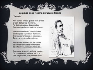 Vejamos esse Poema de Cruz e Souza 
“Cristais” 
Mas claro e fino do que as finas pratas 
O som da tua voz deliciava... 
Na dolência velada das sonatas 
Como um perfume a tudo perfumava. 
Era um som feito luz, eram volatas 
Em lânguida espiral que iluminava, 
Brancas sonoridades de cascatas... 
Tanta harmonia melancolizava. 
Filtros sutis de melodias, de ondas 
de cantos volutuosos como rodas 
de silfos leves, sensuais, lascivos... 
Como que anseios invisíveis, mudos, 
Da brancura das sedas e veludos, 
das virgindades, dos pudores vivos. 
 