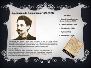Alphonsus de Guimaraens (1870-1921); 
Formou-se em Direito, tendo sido promotor e juiz. A noiva morreu 
quando ambos tinham dezoito anos; ele nunca superou este ocorrido, apesar 
de ter-se casado e ter tido quatorze filhos. Viveu isolado do mundo literário de 
sua época, o que lhe valeu o apelido de "O solitário de Mariana". 
Características 
Sua obra revela um apelo constante à memória e à imaginação, os 
versos são melancólicos, dotados de uma musicalidade marcante. 
Religião, Natureza e Arte servem de apoio para a exploração de seu 
tema preferido: a morte da amada. 
obras 
• Setenário das Dores de 
Nossa Senhora (1899) 
• Câmara Ardente (1899) 
• Dona Mística (1899) 
• Kyriale (1902) 
• Pauvre Lyre (1921) 
 